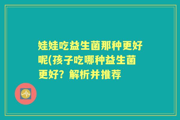 娃娃吃益生菌那种更好呢(孩子吃哪种益生菌更好?解析并推荐 娃娃吃益生菌那种更好呢(孩子吃哪种益生菌更好?解析并推荐