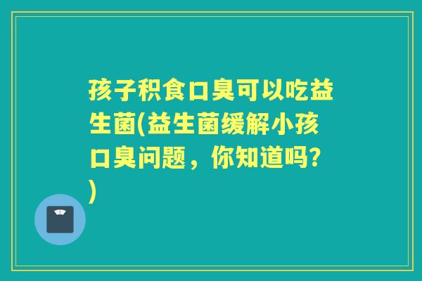 孩子积食可以吃益生菌(益生菌缓解小孩问题,你知道吗?) 孩子积食可以吃益生菌(益生菌缓解小孩问题,你知道吗?)