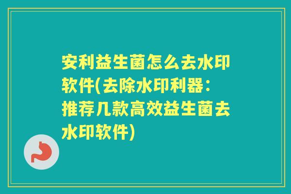 安利益生菌怎么去水印软件(去除水印利器：推荐几款高效益生菌去水印软件)