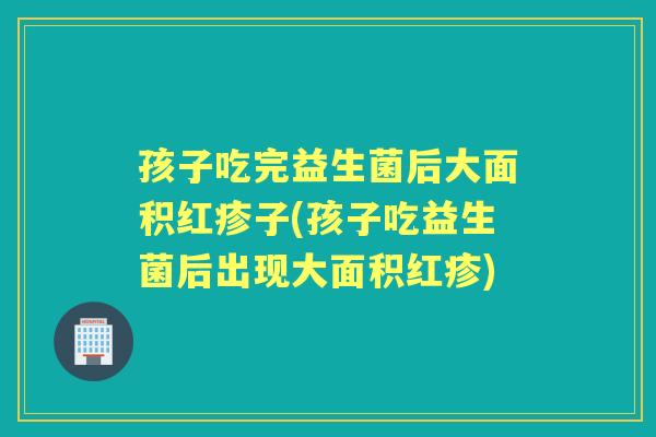 孩子吃完益生菌后大面积红疹子(孩子吃益生菌后出现大面积红疹)