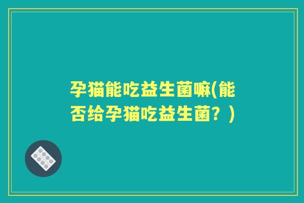 孕猫能吃益生菌嘛(能否给孕猫吃益生菌？)