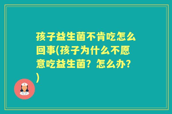 孩子益生菌不肯吃怎么回事(孩子为什么不愿意吃益生菌?怎么办?) 孩子益生菌不肯吃怎么回事(孩子为什么不愿意吃益生菌?怎么办?)