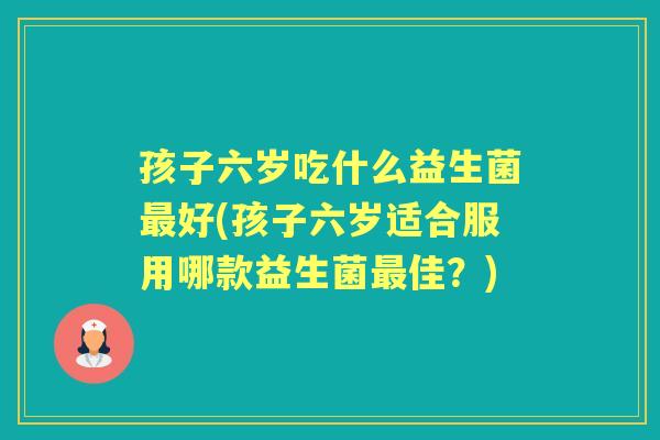 孩子六岁吃什么益生菌好(孩子六岁适合服用哪款益生菌佳?) 孩子六岁吃什么益生菌好(孩子六岁适合服用哪款益生菌佳?)