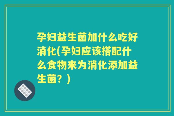 孕妇益生菌加什么吃好消化(孕妇应该搭配什么食物来为消化添加益生菌？)