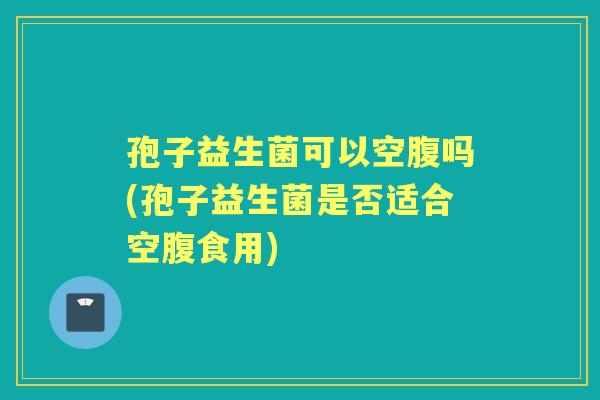 孢子益生菌可以空腹吗(孢子益生菌是否适合空腹食用) 孢子益生菌可以空腹吗(孢子益生菌是否适合空腹食用)