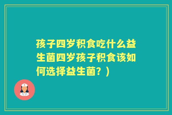 孩子四岁积食吃什么益生菌四岁孩子积食该如何选择益生菌?) 孩子四岁积食吃什么益生菌四岁孩子积食该如何选择益生菌?)