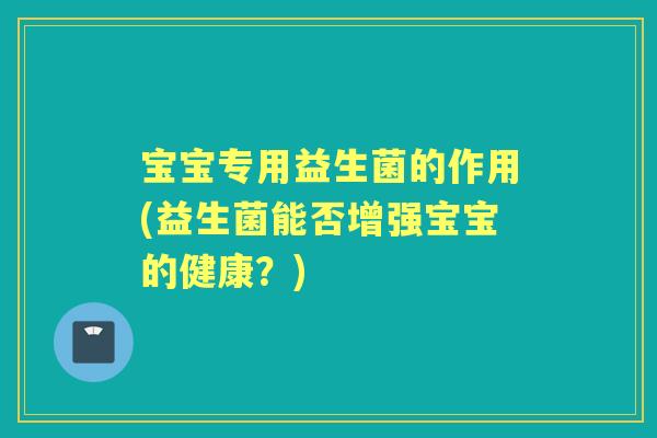 宝宝专用益生菌的作用(益生菌能否增强宝宝的健康?) 宝宝专用益生菌的作用(益生菌能否增强宝宝的健康?)