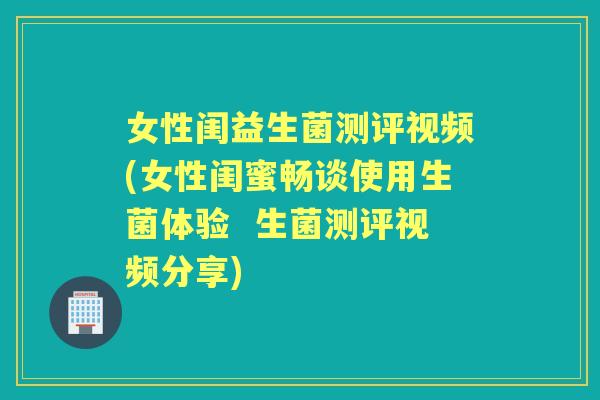 女性闺益生菌测评视频(女性闺蜜畅谈使用生菌体验 生菌测评视频分享) 女性闺益生菌测评视频(女性闺蜜畅谈使用生菌体验 生菌测评视频分享)