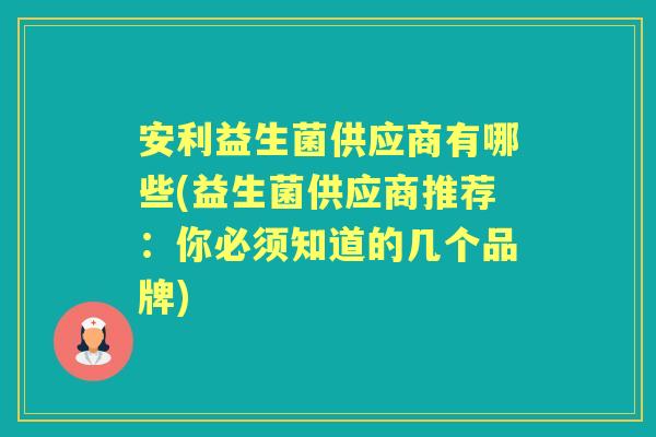安利益生菌供应商有哪些(益生菌供应商推荐:你必须知道的几个品牌) 安利益生菌供应商有哪些(益生菌供应商推荐:你必须知道的几个品牌)