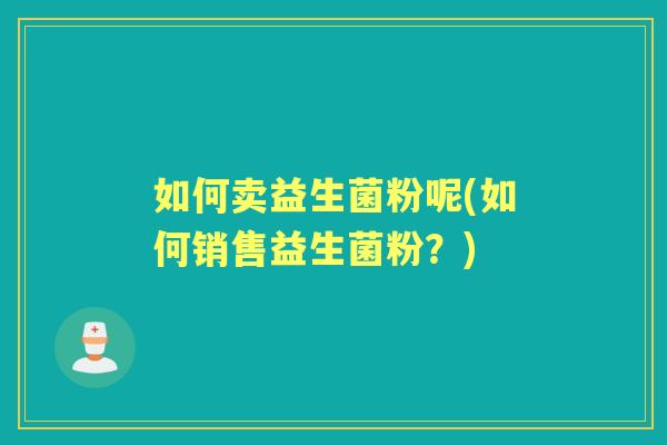 如何卖益生菌粉呢(如何销售益生菌粉？)