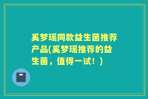 奚梦瑶同款益生菌推荐产品(奚梦瑶推荐的益生菌,值得一试!) 奚梦瑶同款益生菌推荐产品(奚梦瑶推荐的益生菌,值得一试!)