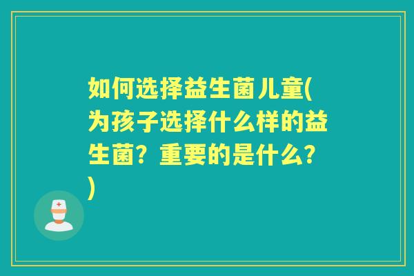 如何选择益生菌儿童(为孩子选择什么样的益生菌?重要的是什么?) 如何选择益生菌儿童(为孩子选择什么样的益生菌?重要的是什么?)