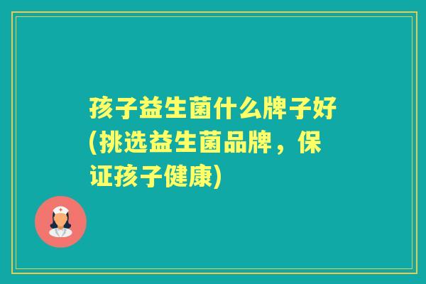 孩子益生菌什么牌子好(挑选益生菌品牌，保证孩子健康)