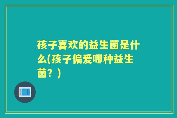 孩子喜欢的益生菌是什么(孩子偏爱哪种益生菌?) 孩子喜欢的益生菌是什么(孩子偏爱哪种益生菌?)
