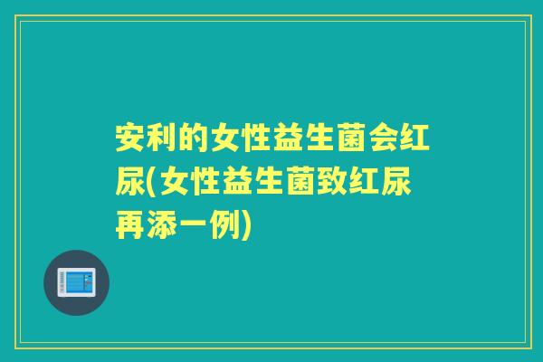 安利的女性益生菌会红尿(女性益生菌致红尿再添一例) 安利的女性益生菌会红尿(女性益生菌致红尿再添一例)