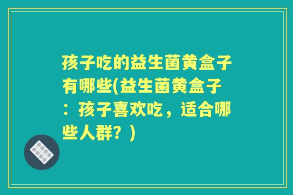 孩子吃的益生菌黄盒子有哪些(益生菌黄盒子:孩子喜欢吃,适合哪些人群?) 孩子吃的益生菌黄盒子有哪些(益生菌黄盒子:孩子喜欢吃,适合哪些人群?)