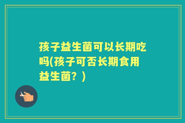 孩子益生菌可以长期吃吗(孩子可否长期食用益生菌?) 孩子益生菌可以长期吃吗(孩子可否长期食用益生菌?)