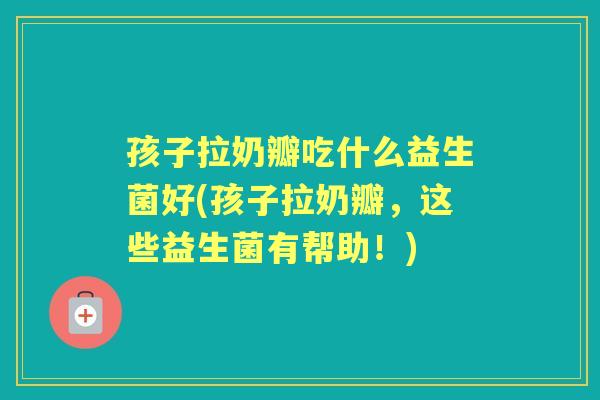 孩子拉奶瓣吃什么益生菌好(孩子拉奶瓣,这些益生菌有帮助!) 孩子拉奶瓣吃什么益生菌好(孩子拉奶瓣,这些益生菌有帮助!)