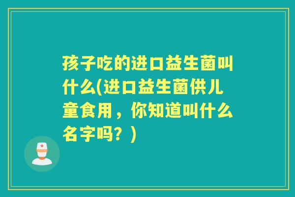 孩子吃的进口益生菌叫什么(进口益生菌供儿童食用，你知道叫什么名字吗？)