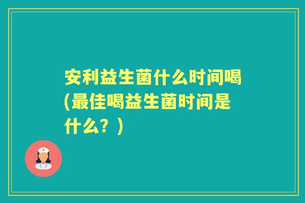 安利益生菌什么时间喝(佳喝益生菌时间是什么？)