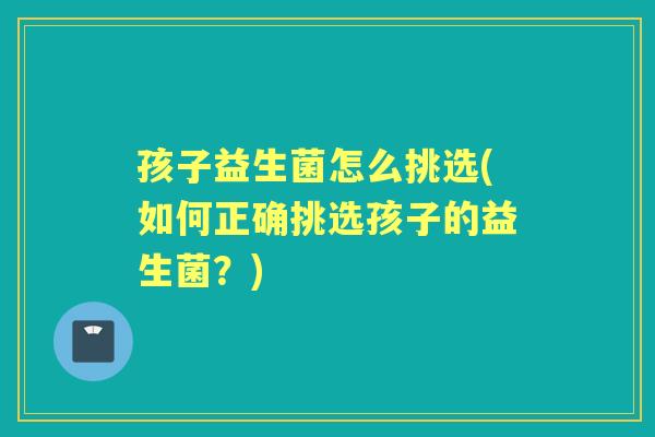 孩子益生菌怎么挑选(如何正确挑选孩子的益生菌?) 孩子益生菌怎么挑选(如何正确挑选孩子的益生菌?)