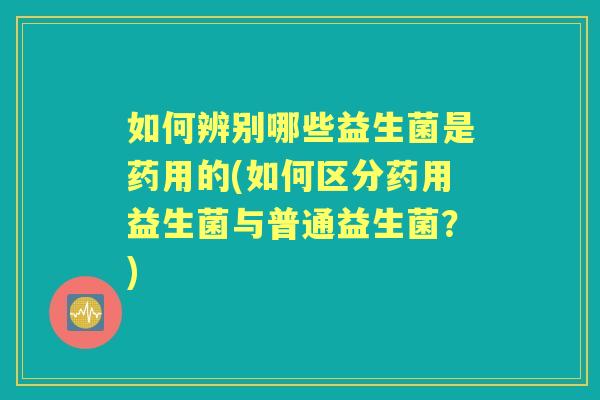 如何辨别哪些益生菌是药用的(如何区分药用益生菌与普通益生菌?) 如何辨别哪些益生菌是药用的(如何区分药用益生菌与普通益生菌?)