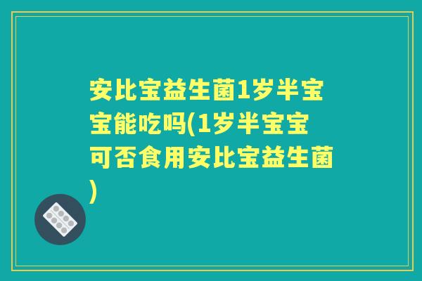 安比宝益生菌1岁半宝宝能吃吗(1岁半宝宝可否食用安比宝益生菌)