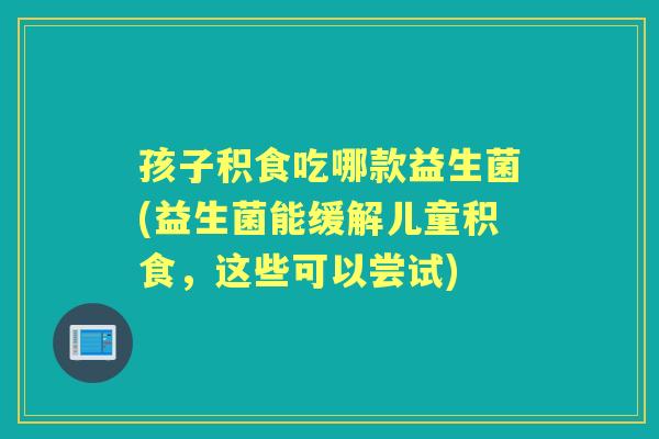 孩子积食吃哪款益生菌(益生菌能缓解儿童积食，这些可以尝试)