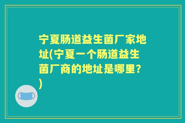 宁夏肠道益生菌厂家地址(宁夏一个肠道益生菌厂商的地址是哪里?) 宁夏肠道益生菌厂家地址(宁夏一个肠道益生菌厂商的地址是哪里?)