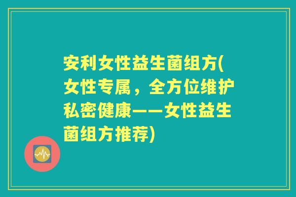 安利女性益生菌组方(女性专属,全方位维护私密健康——女性益生菌组方推荐) 安利女性益生菌组方(女性专属,全方位维护私密健康——女性益生菌组方推荐)
