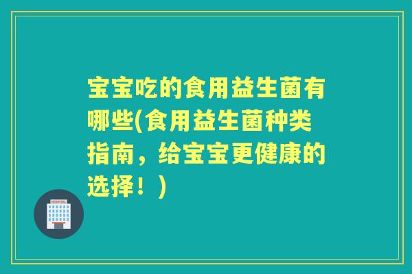 宝宝吃的食用益生菌有哪些(食用益生菌种类指南，给宝宝更健康的选择！)