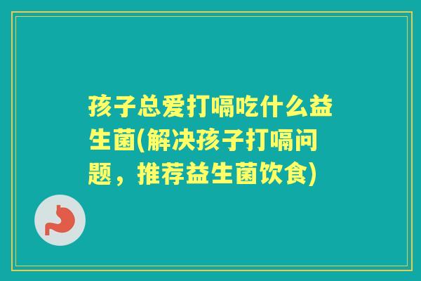 孩子总爱打嗝吃什么益生菌(解决孩子打嗝问题,推荐益生菌饮食) 孩子总爱打嗝吃什么益生菌(解决孩子打嗝问题,推荐益生菌饮食)