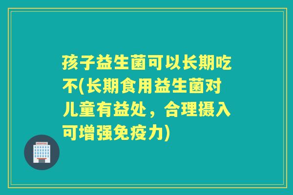 孩子益生菌可以长期吃不(长期食用益生菌对儿童有益处，合理摄入可增强力)