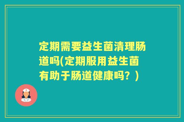 定期需要益生菌清理肠道吗(定期服用益生菌有助于肠道健康吗?) 定期需要益生菌清理肠道吗(定期服用益生菌有助于肠道健康吗?)