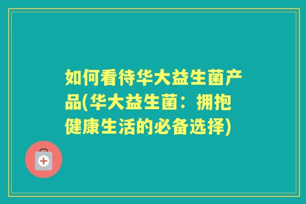 如何看待华大益生菌产品(华大益生菌:拥抱健康生活的必备选择) 如何看待华大益生菌产品(华大益生菌:拥抱健康生活的必备选择)