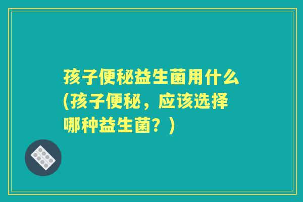 孩子益生菌用什么(孩子,应该选择哪种益生菌?) 孩子益生菌用什么(孩子,应该选择哪种益生菌?)