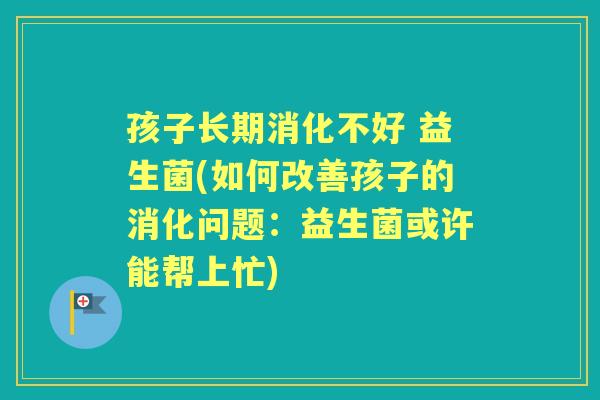 孩子长期消化不好 益生菌(如何改善孩子的消化问题:益生菌或许能帮上忙) 孩子长期消化不好 益生菌(如何改善孩子的消化问题:益生菌或许能帮上忙)