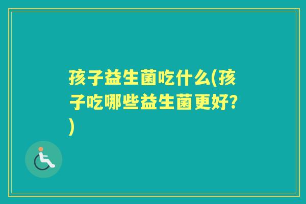 孩子益生菌吃什么(孩子吃哪些益生菌更好?) 孩子益生菌吃什么(孩子吃哪些益生菌更好?)