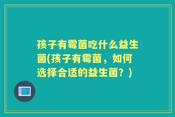 孩子有霉菌吃什么益生菌(孩子有霉菌,如何选择合适的益生菌?) 孩子有霉菌吃什么益生菌(孩子有霉菌,如何选择合适的益生菌?)