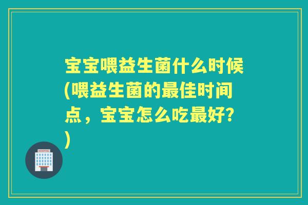 宝宝喂益生菌什么时候(喂益生菌的佳时间点,宝宝怎么吃好?) 宝宝喂益生菌什么时候(喂益生菌的佳时间点,宝宝怎么吃好?)