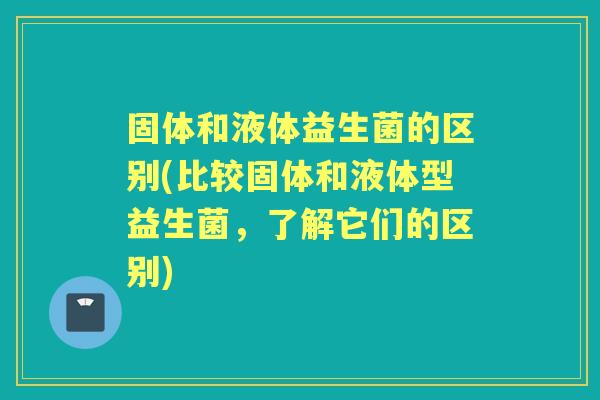 固体和液体益生菌的区别(比较固体和液体型益生菌，了解它们的区别)