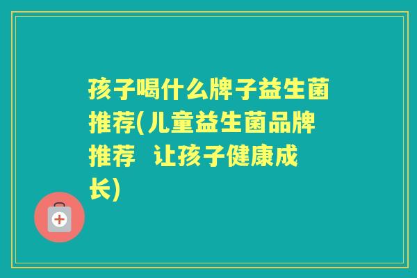 孩子喝什么牌子益生菌推荐(儿童益生菌品牌推荐 让孩子健康成长) 孩子喝什么牌子益生菌推荐(儿童益生菌品牌推荐 让孩子健康成长)