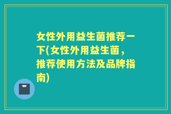 女性外用益生菌推荐一下(女性外用益生菌，推荐使用方法及品牌指南)