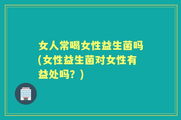 女人常喝女性益生菌吗(女性益生菌对女性有益处吗？)