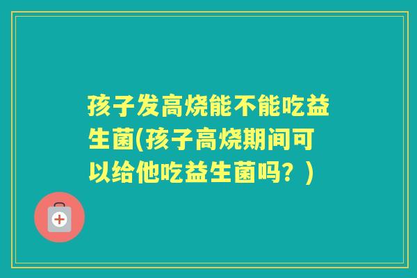 孩子发高烧能不能吃益生菌(孩子高烧期间可以给他吃益生菌吗?) 孩子发高烧能不能吃益生菌(孩子高烧期间可以给他吃益生菌吗?)