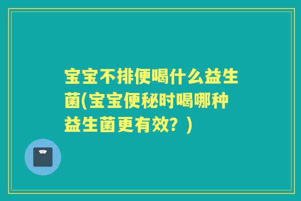 宝宝不排便喝什么益生菌(宝宝时喝哪种益生菌更有效?) 宝宝不排便喝什么益生菌(宝宝时喝哪种益生菌更有效?)