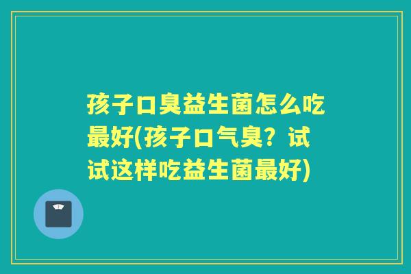 孩子益生菌怎么吃好(孩子口气臭？试试这样吃益生菌好)