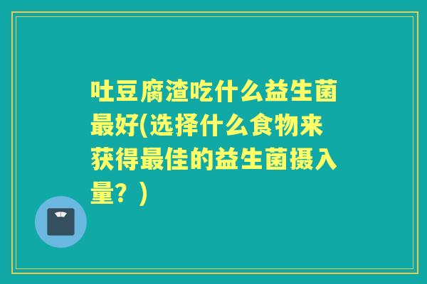 吐豆腐渣吃什么益生菌好(选择什么食物来获得佳的益生菌摄入量?) 吐豆腐渣吃什么益生菌好(选择什么食物来获得佳的益生菌摄入量?)