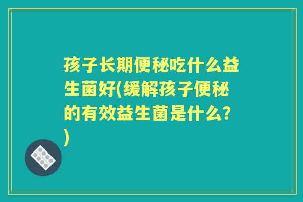 孩子长期吃什么益生菌好(缓解孩子的有效益生菌是什么？)