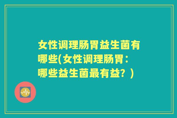 女性调理肠胃益生菌有哪些(女性调理肠胃：哪些益生菌有益？)